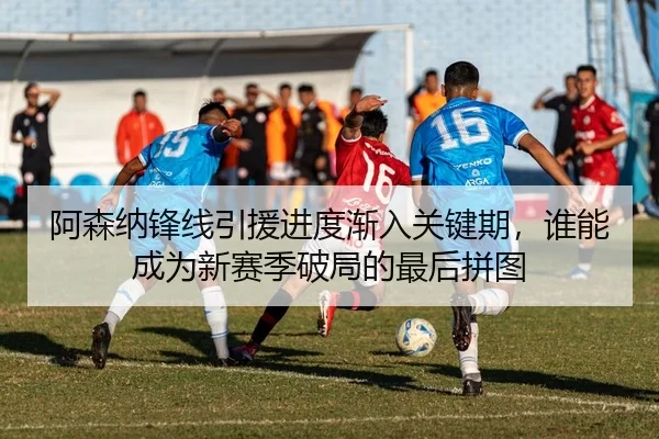 阿森纳锋线引援进度渐入关键期，谁能成为新赛季破局的最后拼图