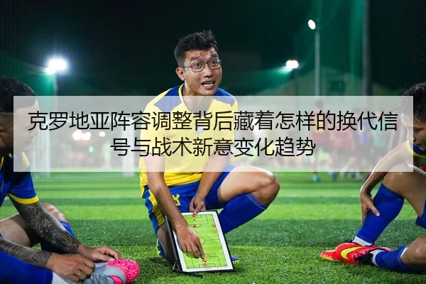 克罗地亚阵容调整背后藏着怎样的换代信号与战术新意变化趋势